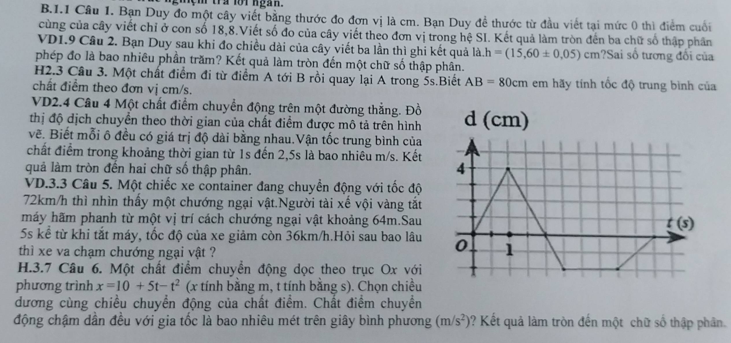 gmem tra forngan.
B.1.1 Câu 1. Bạn Duy đo một cây viết bằng thước đo đơn vị là cm. Bạn Duy đề thước từ đầu viết tại mức 0 thì điểm cuối
cùng của cây viết chỉ ở con số 18,8.Viết số đo của cây viết theo đơn vị trong hệ SI. Kết quả làm tròn đến ba chữ số thập phân
VD1.9 Câu 2. Bạn Duy sau khi đo chiều dài của cây viết ba lần thì ghi kết quả là. h=(15,60± 0,05) cm ?Sai số tương đối của
phép đo là bao nhiêu phần trăm? Kết quả làm tròn đến một chữ số thập phân.
H2.3 Câu 3. Một chất điểm đi từ điểm A tới B rồi quay lại A trong 5s.Biết AB=80cm em hãy tính tốc độ trung bình của
chất điểm theo đơn vị cm/s.
VD2.4 Câu 4 Một chất điểm chuyển động trên một đường thẳng. Đồ
thị độ dịch chuyển theo thời gian của chất điểm được mô tả trên hình
vẽ. Biết mỗi ô đều có giá trị độ dài bằng nhau.Vận tốc trung bình của
chất điểm trong khoảng thời gian từ 1s đến 2,5s là bao nhiêu m/s. Kết
quả làm tròn đến hai chữ số thập phân.
VD.3.3 Câu 5. Một chiếc xe container đang chuyển động với tốc độ
72km/h thì nhìn thấy một chướng ngại vật.Người tài xế vội vàng tắt
máy hãm phanh từ một vị trí cách chướng ngại vật khoảng 64m.Sau
5s kể từ khi tắt máy, tốc độ của xe giảm còn 36km/h.Hỏi sau bao lâu
thì xe va chạm chướng ngại vật ?
H.3.7 Câu 6. Một chất điểm chuyển động dọc theo trục Ox với
phương trình x=10+5t-t^2 (x tính bằng m, t tính bằng s). Chọn chiều
dương cùng chiều chuyển động của chất điểm. Chất điểm chuyển
động chậm dần đều với gia tốc là bao nhiêu mét trên giây bình phương (m/s^2) ? Kết quả làm tròn đến một chữ số thập phân.