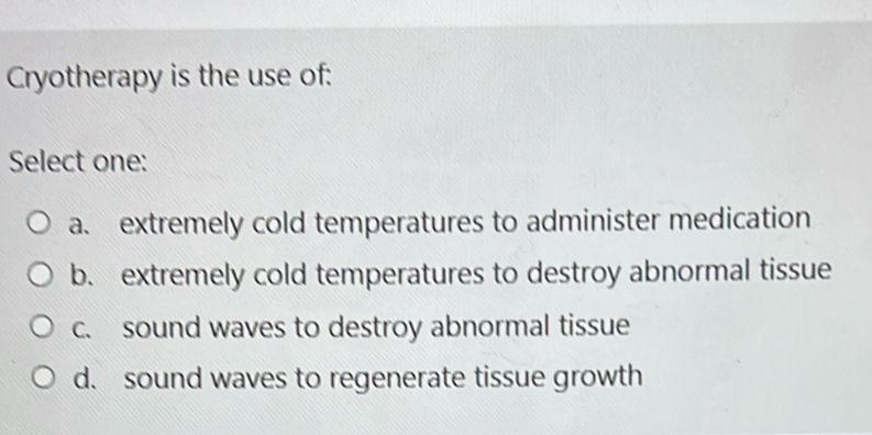 Cryotherapy is the use of:
Select one:
a. extremely cold temperatures to administer medication
b. extremely cold temperatures to destroy abnormal tissue
c. sound waves to destroy abnormal tissue
d. sound waves to regenerate tissue growth