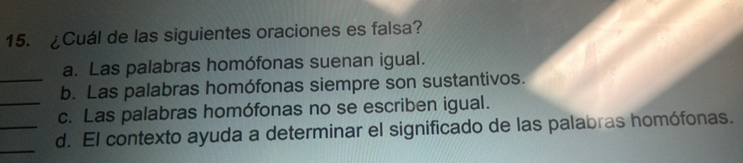 ¿Cuál de las siguientes oraciones es falsa?
a. Las palabras homófonas suenan igual.
_b. Las palabras homófonas siempre son sustantivos.
_c. Las palabras homófonas no se escriben igual.
_
_d. El contexto ayuda a determinar el significado de las palabras homófonas.