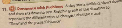 Persevere with Problems A dog starts walking, slows down 
and then sits down to rest. Sketch a graph of the situation to 
represent the different rates of change. Label the x-axis 
"Time" and the y-axis 'Distance".