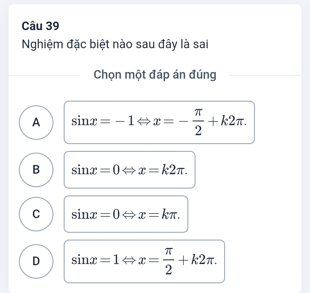 Nghiệm đặc biệt nào sau đây là sai
Chọn một đáp án đúng
A sin x=-1Leftrightarrow x=- π /2 +k2π.
B sin x=0Leftrightarrow 1 x=k2π.
C sin x=0Leftrightarrow x=kπ.
D sin x=1Leftrightarrow x= π /2 +k2π.