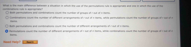 What is the main difference between a situation in which the use of the permutations rule is appropriate and one in which the use of the
combinations rule is appropriate?
Both permutations and combinations count the number of groups of r out of n items.
Combinations count the number of different arrangements of r out of n items, while permutations count the number of groups of r out of n
items.
Both permutations and combinations count the number of different arrangements of r out of n items.
Permutations count the number of different arrangements of r out of n items, while combinations count the number of groups of r out of n
items.
Need Help? Read it