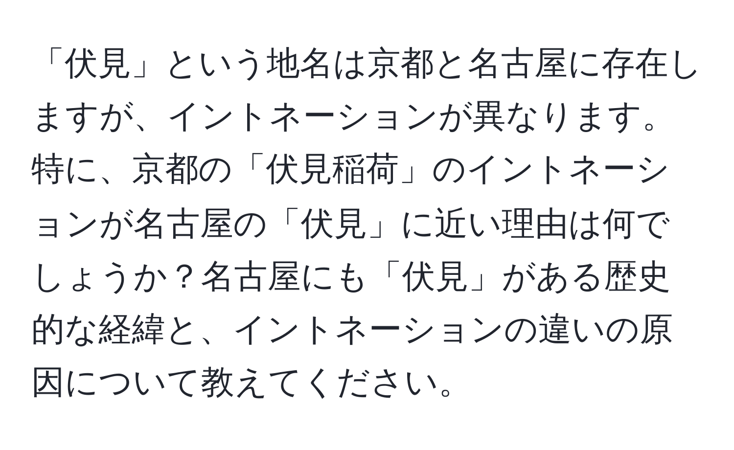 「伏見」という地名は京都と名古屋に存在しますが、イントネーションが異なります。特に、京都の「伏見稲荷」のイントネーションが名古屋の「伏見」に近い理由は何でしょうか？名古屋にも「伏見」がある歴史的な経緯と、イントネーションの違いの原因について教えてください。