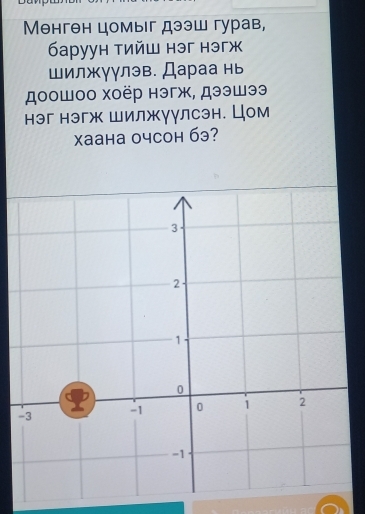 Менген цомыг дээш гурав, 
баруун тийш нэг нэгж 
шилжγγлэв. Дараа нь 
доошоо хоёр нэгж, дээшээ 
нэг нэгж Шилжγулсэн. Цом 
Xaаhа очcоh 6э?