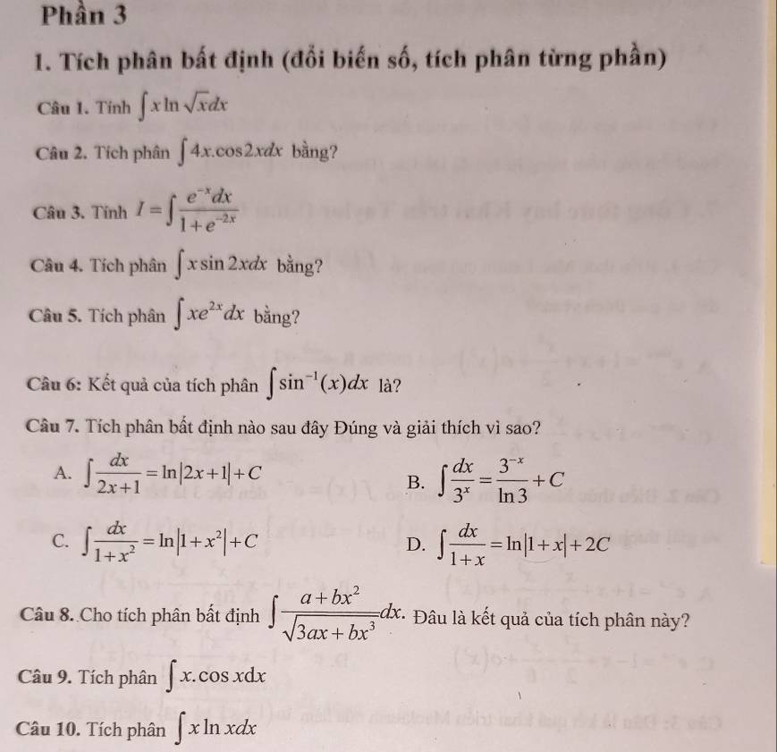 Phần 3
1. Tích phân bất định (đổi biến số, tích phân từng phần)
Câu 1. Tính ∈t xln sqrt(x)dx
Câu 2. Tích phân ∈t 4x.cos 2xdx bàng?
Câu 3. Tính I=∈t  (e^(-x)dx)/1+e^(-2x) 
Câu 4. Tích phân ∈t xsin 2xdx bằng?
Câu 5. Tích phân ∈t xe^(2x)dx bằng?
Câu 6: Kết quả của tích phân ∈t sin^(-1)(x)dx là?
Câu 7. Tích phân bất định nào sau đây Đúng và giải thích vì sao?
A. ∈t  dx/2x+1 =ln |2x+1|+C ∈t  dx/3^x = (3^(-x))/ln 3 +C
B.
C. ∈t  dx/1+x^2 =ln |1+x^2|+C D. ∈t  dx/1+x =ln |1+x|+2C
Câu 8. Cho tích phân bất định ∈t  (a+bx^2)/sqrt(3ax+bx^3) dx. * Đâu là kết quả của tích phân này?
Câu 9. Tích phân ∈t x.cos xdx
Câu 10. Tích phân ∈t xln xdx