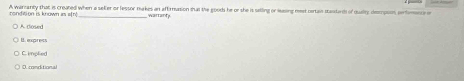A warranty that is created when a seller or lessor makes an affirmation that the goods he or she is selling or leasing meet certain standards of quality, descrpion, performance er
condition is known as a(n) _warranty.
A. closed
B. express
C. implied
D. conditional