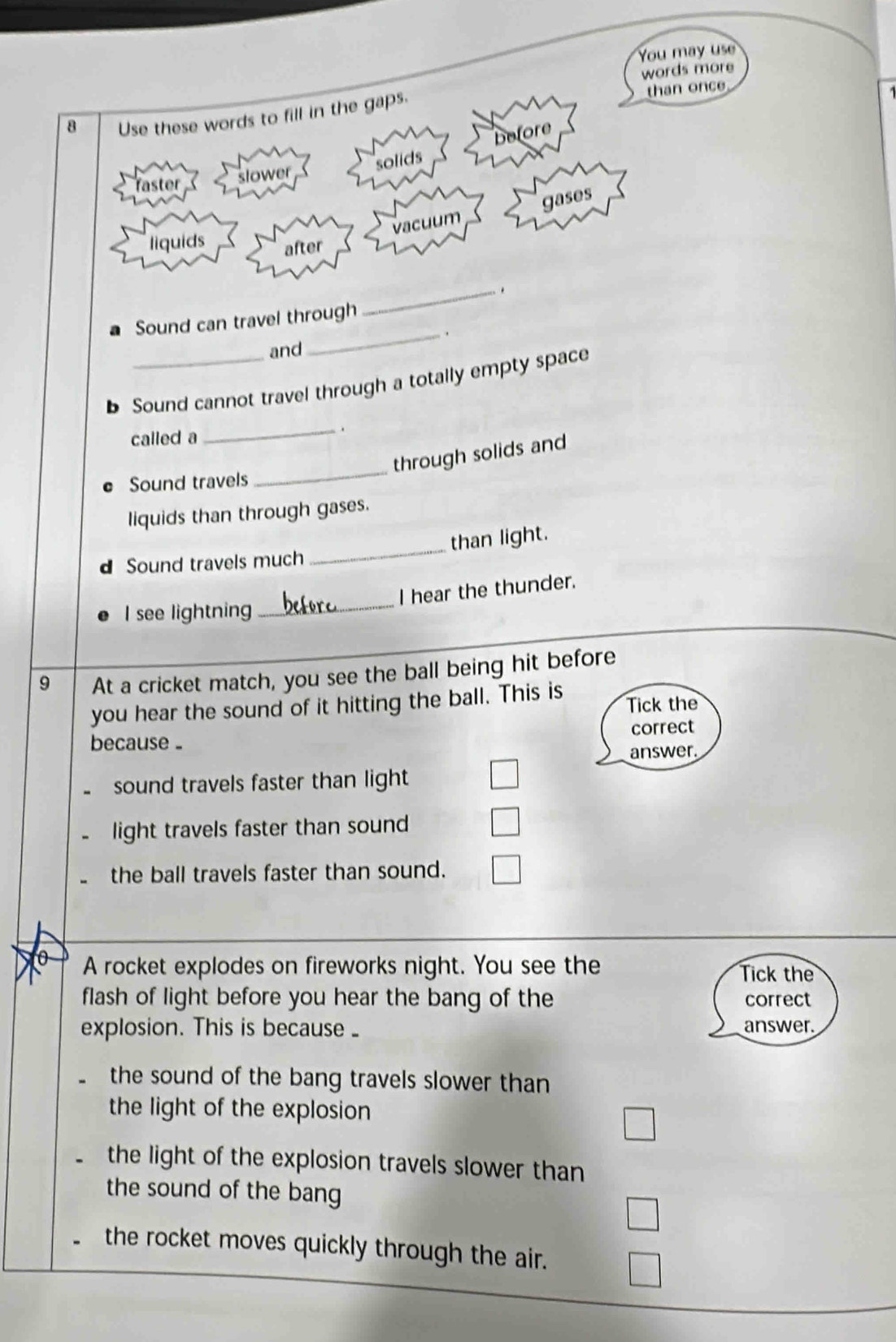 You may use
words more
8 Use these words to fill in the gaps.
than once
solids before
faster slower
vacuum gases
liquids after
Sound can travel through
_
and
_
b Sound cannot travel through a totally empty space
called a
_.
through solids and
Sound travels
_
liquids than through gases.
d Sound travels much _than light.
_
I hear the thunder.
I see lightning
9 At a cricket match, you see the ball being hit before
you hear the sound of it hitting the ball. This is Tick the
because. correct
answer.
sound travels faster than light
light travels faster than sound
the ball travels faster than sound.
o A rocket explodes on fireworks night. You see the
Tick the
flash of light before you hear the bang of the correct
explosion. This is because answer.
the sound of the bang travels slower than
the light of the explosion
the light of the explosion travels slower than
the sound of the bang
the rocket moves quickly through the air.