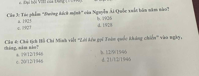 c. Đại hội VIII của Đang (7/1990).
Câu 3: Tác phẩm “Đường kách mệnh” của Nguyễn Ái Quốc xuất bản năm nào?
a. 1925 b. 1926
c. 1927 d. 1928
Câu 4: Chủ tịch Hồ Chí Minh viết “Lời kêu gọi Toàn quốc kháng chiến” vào ngày,
tháng, năm nào?
a. 19/12/1946 b. 12/9/1946
c. 20/12/1946 d. 21/12/1946