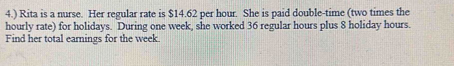 4.) Rita is a nurse. Her regular rate is $14.62 per hour. She is paid double-time (two times the 
hourly rate) for holidays. During one week, she worked 36 regular hours plus 8 holiday hours. 
Find her total earnings for the week.