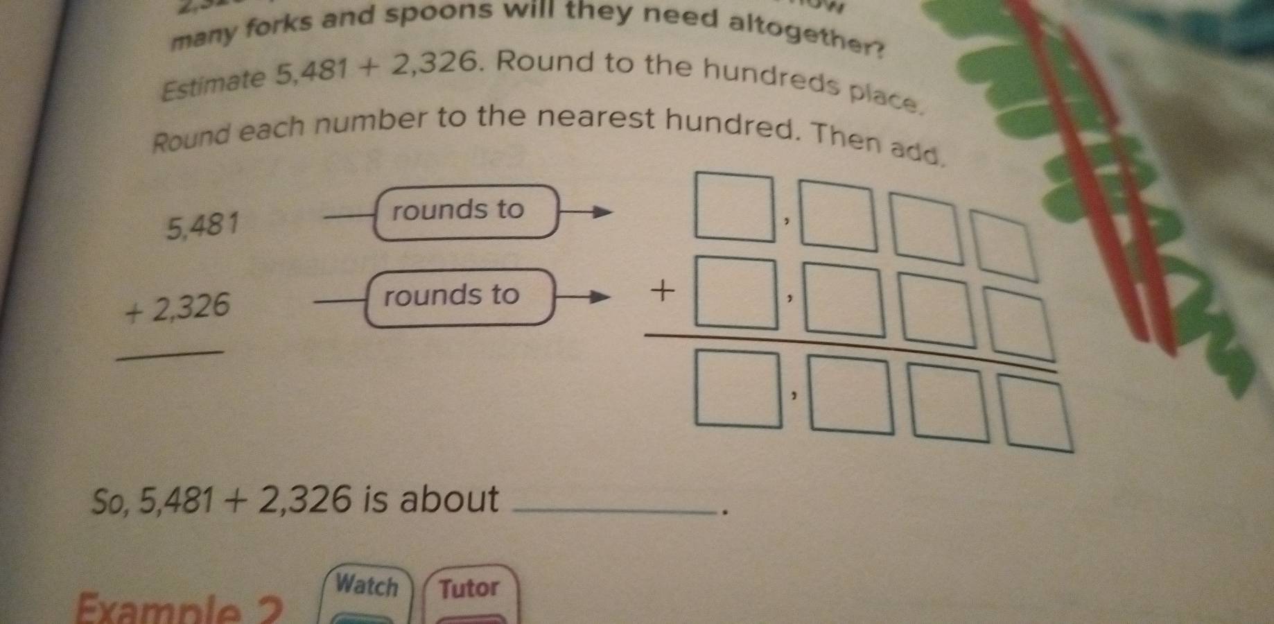 many forks and spoons will they need altogether?
Estimate 5,481+2,326. Round to the hundreds place.
Round each number to the neare
beginarrayr 5.481 +2.326 hline endarray
_rounds to
_rounds to
So, 5,481+2,326 is about_
.
Watch Tutor
Example 2