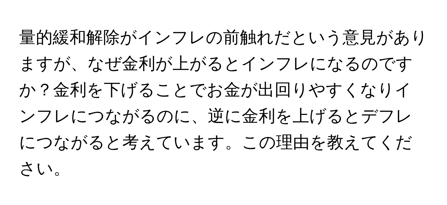 量的緩和解除がインフレの前触れだという意見がありますが、なぜ金利が上がるとインフレになるのですか？金利を下げることでお金が出回りやすくなりインフレにつながるのに、逆に金利を上げるとデフレにつながると考えています。この理由を教えてください。