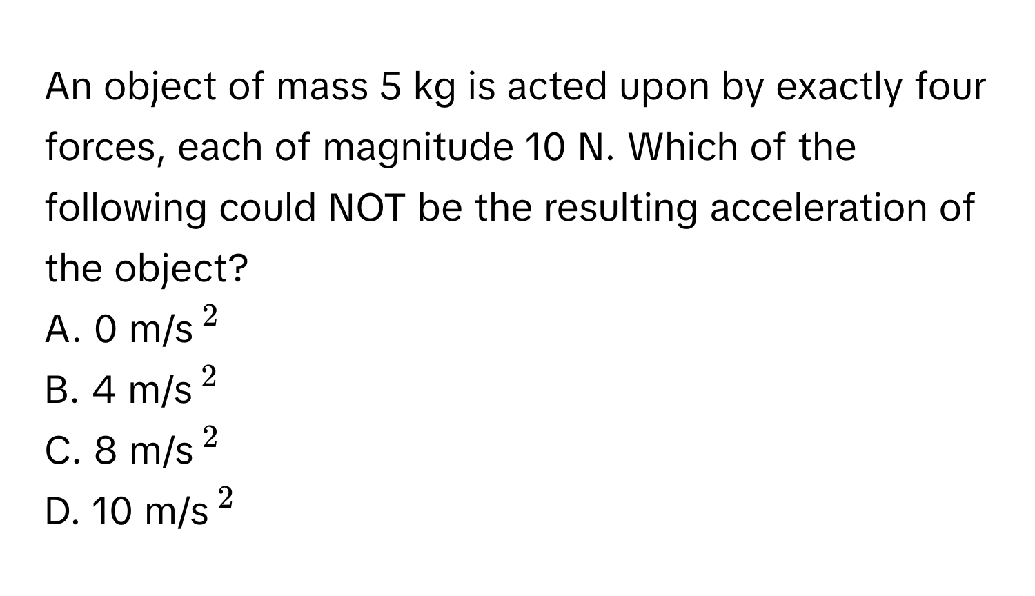 An object of mass 5 kg is acted upon by exactly four forces, each of magnitude 10 N. Which of the following could NOT be the resulting acceleration of the object?

A. 0 m/s$^2$
B. 4 m/s$^2$
C. 8 m/s$^2$
D. 10 m/s$^2$