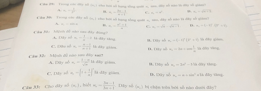 Trong các đãy số (M_n) cho bởi số hạng tổng quát 1^(frac 1)4= sau, dãy số nào là dãy số giàm?
A. u_n= 1/2^n . B. u_n= (3n-1)/n+1 . C. H_a=n^2. D. u_n=sqrt(n+2).
Câu 30: Trong các dãy số (N_u) cho bởi số hạng tổng quát # sau, dãy số não là dãy số giâm?
A. u_n=sin n B. u_n= (n^2+1)/n . C. u_n=sqrt(n)-sqrt(n-1). D. u_n=(-1)^n· (2^n+1).
Cầu 31: Mệnh đề nào sau đây đúng?
A. Dãy số u_n= 1/n -2 là dāy tāng. là dãy giám.
B. Dãy số u_n=(-1)^n(2^n+1)
C. Dãu số u_n= (n-1)/n+1  là dãy giảm. D. Dãy số u_n=2n+cos  1/n  là dãy tāng.
Câu 32: Mệnh đề nào sau đây sai?
A. Dãy số u_n= (1-n)/sqrt(n) la dãy giảm. B. Dãy số u_n=2n^2-5la dãy tăng.
C. Dãy số u_n=(1+ 1/n )^n là dãy giảm. D. Dãy số u_n=n+sin^2 n là dãy tăng.
Câu 33: Cho dãy số (u_n) , biết u_n= (3n-1)/3n+1  Dãy số (u_n) bị chặn trên bởi số nào dưới đây?