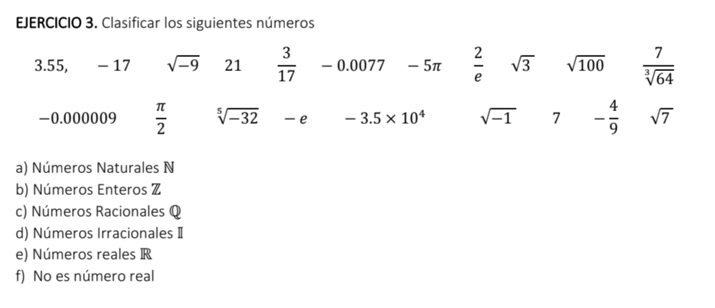 Clasificar los siguientes números
3.55, - 17 sqrt(-9) 21  3/17  - 0.0077 - 5π  2/e  sqrt(3) sqrt(100)  7/sqrt[3](64) 
-0.000009  π /2  sqrt[5](-32) e -3.5* 10^4 sqrt(-1) 7 - 4/9  sqrt(7)
a) Números Naturales N 
b) Números Enteros Z 
c) Números Racionales Q 
d) Números Irracionales Ⅱ 
e) Números reales R 
f) No es número real