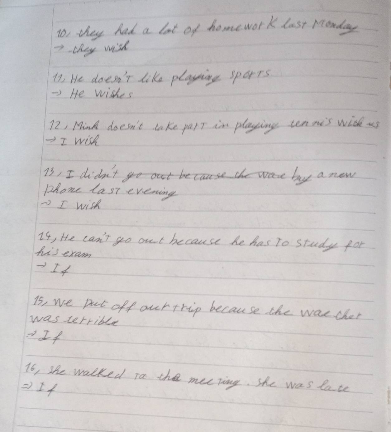 To, they had a lot of homework last Monday
7 they wish
17 He doesn't like playsing sports 
-) He wishes
72, Mink doesn't take part im playing tennis with us 
=I wish
73, I didn't out becs the were by a new 
phone last evening 
- I wish 
I4, He can't go out because he has To study for 
his exam 
I4 
is, we pat off ourtrip because the waecher 
was terrible 
·If 
16, she walked To the mecting. she was late 
) If