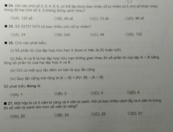 Với các chữ số 2; 3; 4; 5; 6, có thể lập được bao nhiều số tự nhiên có 5 chữ số khác nhau
trong đó hai chữ số 2, 3 không đứng cạnh nhau?
○(A). 120 số (B). 48 số ○(C). 72 số ○(D). 96 số
25. Số 337211875 có bao nhiêu ước số tự nhiên?
○(A). 24 o (B). 240 ○(C). 48 a (D). 120
26. Cho các phát biểu:
(i) Số phần tử của tập hợp hữu hạn X được kí hiệu là | X| hoặc n(X)
(ii) Nếu A và B là hai tập hợp hữu hạn không giao nhau thi số phần tử của tập A∩ B bàng
tổng số phần tử của hai tập hợp A và B.
(iii) Chỉ có một quy tắc đểm cơ bản là quy tắc cộng
(iv) Quy tắc cộng mở rộng là |A∪ B|=|A|+|B|-|A∩ B|
Số phát biểu đúng là:
O(A).1
○(B). 2 O(C ) 3 O(D).4
27, Một hộp bí có 5 viên bí vàng và 4 viên bi xanh. Hỏi có bao nhiêu cách lấy ra 4 viên bị trong
đó số viên bi xanh lớn hơn số viên bi vàng?
○(A). 20 ○(B). 24 O(C). 25 ○(D). 21