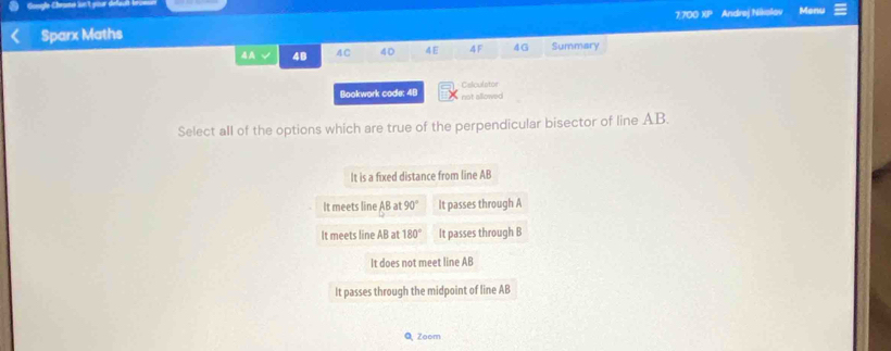 gle Chrame ln't your de fa
Sparx Maths 7700 XP Andrej Nikolov Menu
4A √ 4B 4C 40 4E 4F 4G Summary
Bookwork code: 48 Calculstor
not allowed
Select all of the options which are true of the perpendicular bisector of line AB.
It is a fixed distance from line AB
It meets line AB a 90° It passes through A
It meets line AB at 180° It passes through B
It does not meet line AB
It passes through the midpoint of line AB
QZoom