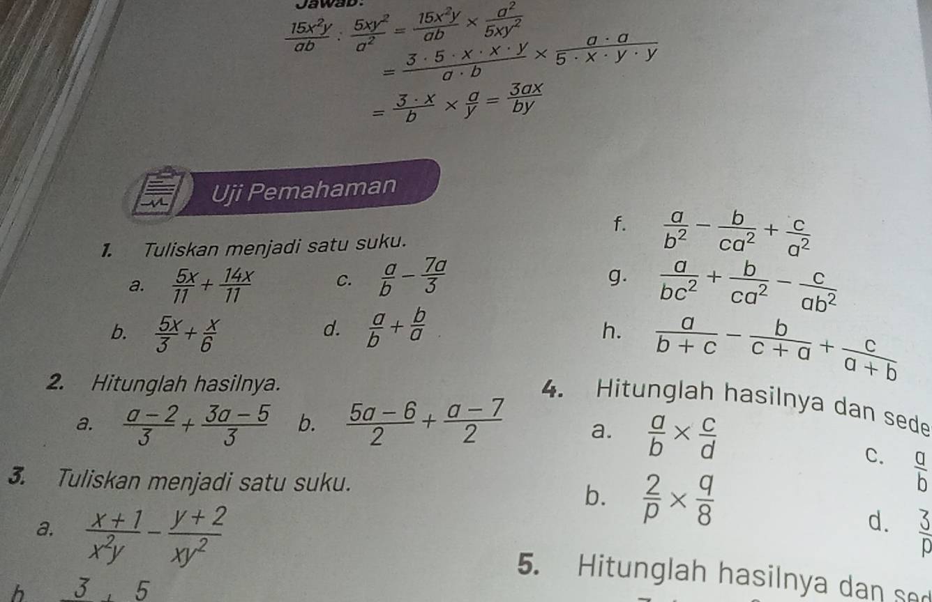 Jawad:
 15x^2y/ab : 5xy^2/a^2 = 15x^2y/ab *  a^2/5xy^2 
= 3· 5· x· x· y/a· b *  a· a/5· x· y· y 
= 3· x/b *  a/y = 3ax/by 
Uji Pemahaman
f.
1. Tuliskan menjadi satu suku.  a/b^2 - b/ca^2 + c/a^2 
a.  5x/11 + 14x/11 
C.  a/b - 7a/3   a/bc^2 + b/ca^2 - c/ab^2 
g.
b.  5x/3 + x/6   a/b + b/a 
d.
h.  a/b+c - b/c+a + c/a+b 
2. Hitunglah hasilnya.
4. Hitunglah hasilnya dan sede
a.  (a-2)/3 + (3a-5)/3  b.  (5a-6)/2 + (a-7)/2 
a.  a/b *  c/d 
C.  a/b 
3. Tuliskan menjadi satu suku.
b.  2/p *  q/8 
d.  3/p 
a.  (x+1)/x^2y - (y+2)/xy^2  5. Hitunglah hasilnya dan sed
h 3, 5