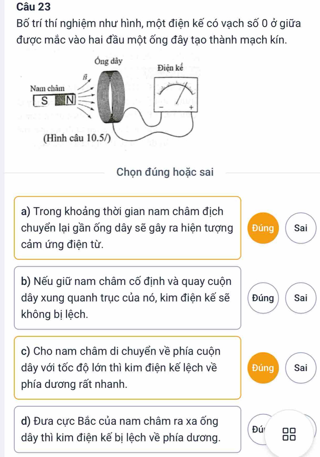 Bố trí thí nghiệm như hình, một điện kế có vạch số 0 ở giữa
được mắc vào hai đầu một ống đây tạo thành mạch kín.
Chọn đúng hoặc sai
a) Trong khoảng thời gian nam châm địch
chuyển lại gần ống dây sẽ gây ra hiện tượng Đúng Sai
cảm ứng điện từ.
b) Nếu giữ nam châm cố định và quay cuộn
dây xung quanh trục của nó, kim điện kế sẽ Đúng Sai
không bị lệch.
c) Cho nam châm di chuyển về phía cuộn
dây với tốc độ lớn thì kim điện kế lệch về Đúng Sai
phía dương rất nhanh.
d) Đưa cực Bắc của nam châm ra xa ống
Đú
dây thì kim điện kế bị lệch về phía dương.