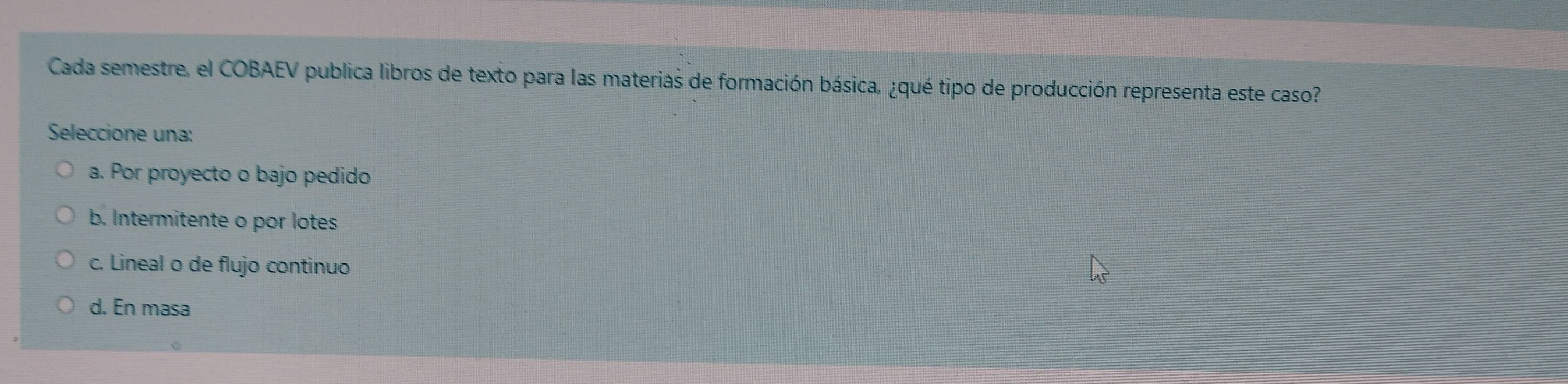 Cada semestre, el COBAEV publica libros de texto para las materias de formación básica, ¿qué tipo de producción representa este caso?
Seleccione una:
a. Por proyecto o bajo pedido
b. Intermitente o por lotes
c. Lineal o de flujo continuo
d. En masa