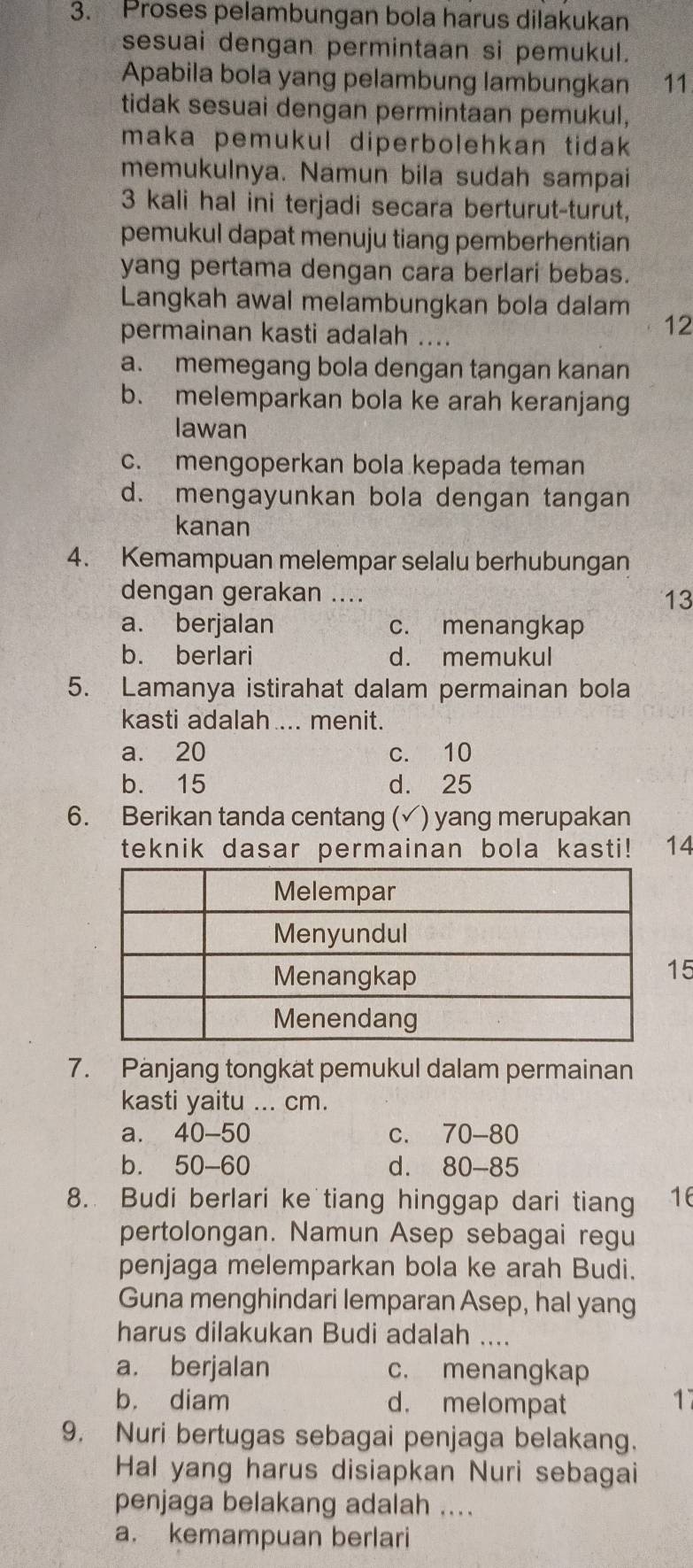 Proses pelambungan bola harus dilakukan
sesuai dengan permintaan si pemukul.
Apabila bola yang pelambung lambungkan 11
tidak sesuai dengan permintaan pemukul,
maka pemukul diperbolehkan tidak
memukulnya. Namun bila sudah sampai
3 kali hal ini terjadi secara berturut-turut,
pemukul dapat menuju tiang pemberhentian
yang pertama dengan cara berlari bebas.
Langkah awal melambungkan bola dalam
permainan kasti adalah ....
12
a. memegang bola dengan tangan kanan
b. melemparkan bola ke arah keranjang
lawan
c. mengoperkan bola kepada teman
d. mengayunkan bola dengan tangan
kanan
4. Kemampuan melempar selalu berhubungan
dengan gerakan .... 13
a. berjalan c. menangkap
b. berlari d. memukul
5. Lamanya istirahat dalam permainan bola
kasti adalah .... menit.
a. 20 c. 10
b. 15 d. 25
6. Berikan tanda centang (√) yang merupakan
teknik dasar permainan bola kasti! 14
5
7. Panjang tongkat pemukul dalam permainan
kasti yaitu ... cm.
a. 40-50 C. 70-80
bì 50-6 d. 80-85
8. Budi berlari ke tiang hinggap dari tiang 16
pertolongan. Namun Asep sebagai regu
penjaga melemparkan bola ke arah Budi.
Guna menghindari lemparan Asep, hal yang
harus dilakukan Budi adalah ....
a. berjalan c. menangkap
b. diam d. melompat 17
9. Nuri bertugas sebagai penjaga belakang.
Hal yang harus disiapkan Nuri sebagai
penjaga belakang adalah ....
a. kemampuan berlari