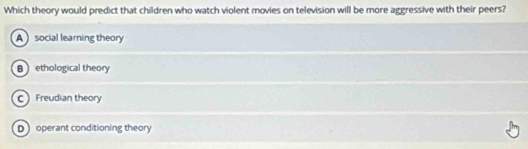 Which theory would predict that children who watch violent movies on television will be more aggressive with their peers?
A social learning theory
B ethological theory
C Freudian theory
D operant conditioning theory