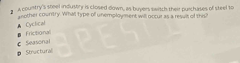 A country's steel industry is closed down, as buyers switch their purchases of steel to
another country. What type of unemployment will occur as a result of this?
A Cyclical
B Frictional
c Seasonal
D Structural