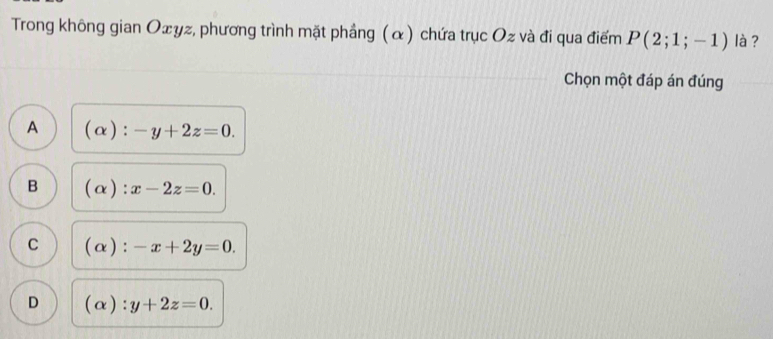 Trong không gian Oェyz, phương trình mặt phầng (α) chứa trục Oz và đi qua điểm P(2;1;-1) là ?
Chọn một đáp án đúng
A (alpha ):-y+2z=0.
B (alpha ):x-2z=0.
C (alpha ) ^· · -x+2y=0.
D (alpha ):y+2z=0.