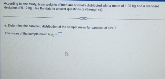 According to one study, brain weights of men are normally distributed with a mean of 1.20 kg and a standard 
deviation of 0.12 kg. Use the data to answer questions (a) through (e). 
a. Determine the sampling distribution of the sample mean for samples of size 3
The mean of the sample mean is mu _overline x=□.