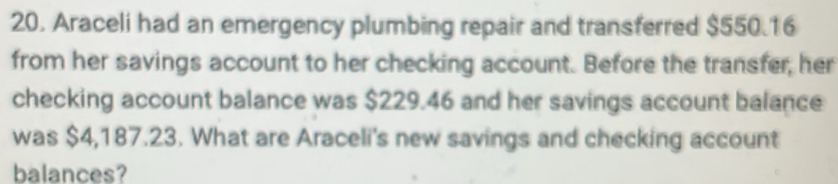 Araceli had an emergency plumbing repair and transferred $550.16
from her savings account to her checking account. Before the transfer, her 
checking account balance was $229.46 and her savings account balance 
was $4,187.23. What are Araceli's new savings and checking account 
balances?