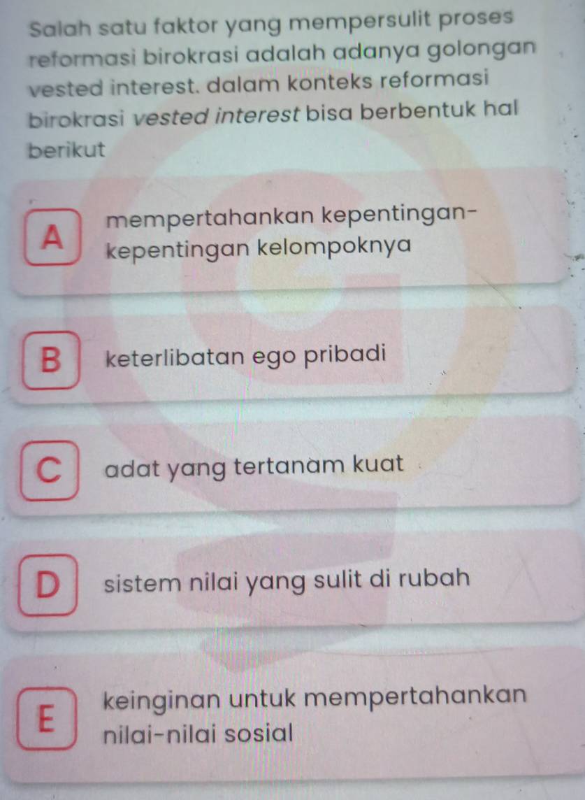 Salah satu faktor yang mempersulit proses
reformasi birokrasi adalah adanya golongan 
vested interest. dalam konteks reformasi
birokrasi vested interest bisa berbentuk hal
berikut
mempertahankan kepentingan-
A kepentingan kelompoknya
B keterlibatan ego pribadi
C adat yang tertanam kuat
D sistem nilai yang sulit di rubah
E keinginan untuk mempertahankan
nilai-nilai sosial