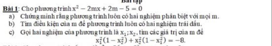 Battập
Bài 1: Cho phương trình x^2-2mx+2m-5=0
a) Chứng minh rằng phương trình luôn có hai nghiệm phân biệt với mọi m.
b) Tìm điều kiện của m để phương trình luôn có hai nghiệm trái đầu.
c) Gọi hai nghiệm của phương trình là x_1; x_2 , tìm các giá trị của m đề
x_1^2(1-x_2^2)+x_2^2(1-x_1^2)=-8.