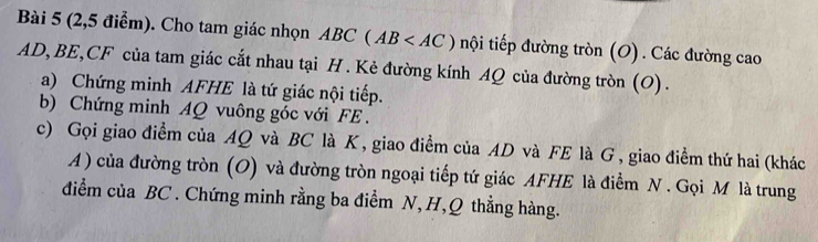 (2,5 điểm). Cho tam giác nhọn ABC(AB nội tiếp đường tròn (O) . Các đường cao
AD, BE, CF của tam giác cắt nhau tại H. Kẻ đường kính AQ của đường tròn (O) . 
a) Chứng minh AFHE là tứ giác nội tiếp. 
b) Chứng minh AQ vuông góc với FE. 
c) Gọi giao điểm của AQ và BC là K, giao điểm của AD và FE là G , giao điểm thứ hai (khác 
A ) của đường tròn (O) và đường tròn ngoại tiếp tứ giác AFHE là điểm N . Gọi M là trung 
điểm của BC. Chứng minh rằng ba điểm N, H, Q thẳng hàng.