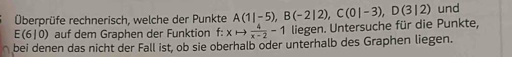 Überprüfe rechnerisch, welche der Punkte A(1|-5), B(-2|2), C(0|-3), D(3|2) und
E(6|0) auf dem Graphen der Funktion f: xto  4/x-2 -1 liegen. Untersuche für die Punkte, 
bei denen das nicht der Fall ist, ob sie oberhalb oder unterhalb des Graphen liegen.