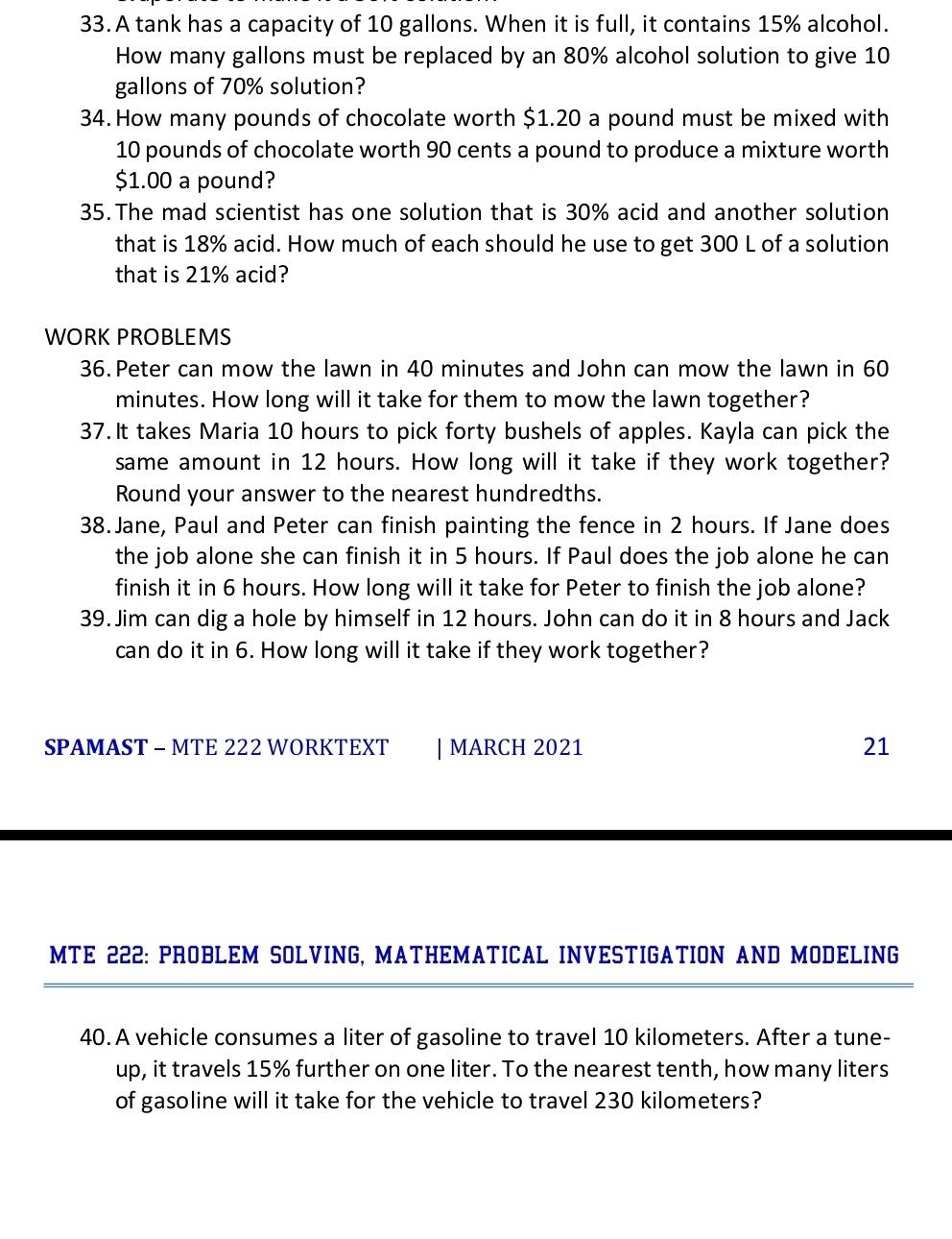 A tank has a capacity of 10 gallons. When it is full, it contains 15% alcohol. 
How many gallons must be replaced by an 80% alcohol solution to give 10
gallons of 70% solution? 
34. How many pounds of chocolate worth $1.20 a pound must be mixed with
10 pounds of chocolate worth 90 cents a pound to produce a mixture worth
$1.00 a pound? 
35.The mad scientist has one solution that is 30% acid and another solution 
that is 18% acid. How much of each should he use to get 300 L of a solution 
that is 21% acid? 
WORK PROBLEMS 
36.Peter can mow the lawn in 40 minutes and John can mow the lawn in 60
minutes. How long will it take for them to mow the lawn together? 
37.It takes Maria 10 hours to pick forty bushels of apples. Kayla can pick the 
same amount in 12 hours. How long will it take if they work together? 
Round your answer to the nearest hundredths. 
38.Jane, Paul and Peter can finish painting the fence in 2 hours. If Jane does 
the job alone she can finish it in 5 hours. If Paul does the job alone he can 
finish it in 6 hours. How long will it take for Peter to finish the job alone? 
39. Jim can dig a hole by himself in 12 hours. John can do it in 8 hours and Jack 
can do it in 6. How long will it take if they work together? 
SPAMAST - MTE 222 WORKTEXT | MARCH 2021 21 
MTE 222: PROBLEM SOLVING, MATHEMATICAL INVESTIGATION AND MODELING 
40. A vehicle consumes a liter of gasoline to travel 10 kilometers. After a tune- 
up, it travels 15% further on one liter. To the nearest tenth, how many liters
of gasoline will it take for the vehicle to travel 230 kilometers?