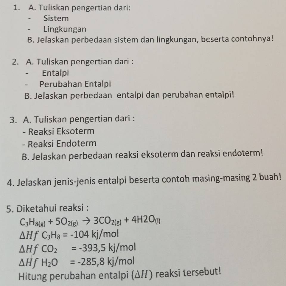 Tuliskan pengertian dari: 
- Sistem 
Lingkungan 
B. Jelaskan perbedaan sistem dan lingkungan, beserta contohnya! 
2. A. Tuliskan pengertian dari : 
、 Entalpi 
Perubahan Entalpi 
B. Jelaskan perbedaan entalpi dan perubahan entalpi! 
3. A. Tuliskan pengertian dari : 
- Reaksi Eksoterm 
- Reaksi Endoterm 
B. Jelaskan perbedaan reaksi eksoterm dan reaksi endoterm! 
4. Jelaskan jenis-jenis entalpi beserta contoh masing-masing 2 buah! 
5. Diketahui reaksi :
C_3H_8(g)+5O_2(g)to 3CO_2(g)+4H2O_(l)
△ HfC_3H_8=-104kj/mol
△ H t CO_2=-393,5kj/mol
△ H t H_2O=-285,8kj/mol
Hitung perubahan entalpi (ΔH) reaksi tersebut!