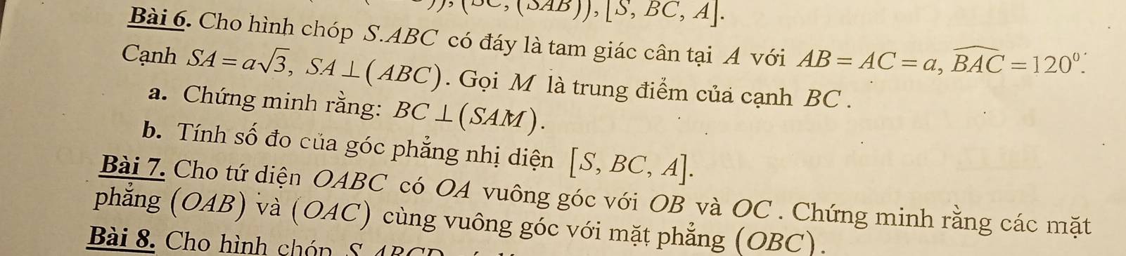 (∈fty ,(△ AB)),[S,BC,A]. 
Bài 6. Cho hình chóp S. ABC có đáy là tam giác cân tại A với AB=AC=a, widehat BAC=120°. 
Cạnh SA=asqrt(3), SA⊥ (ABC). Gọi M là trung điểm của cạnh BC. 
a. Chứng minh rằng: BC⊥ (SAM). 
b. Tính số đo của góc phẳng nhị diện [S,BC,A]. 
Bài 7. Cho tứ diện OABC có OA vuông góc với OB và OC. Chứng minh rằng các mặt 
phẳng (OAB) và (OAC) cùng vuông góc với mặt phẳng (OBC). 
Bài 8 . Cho hình ch ón