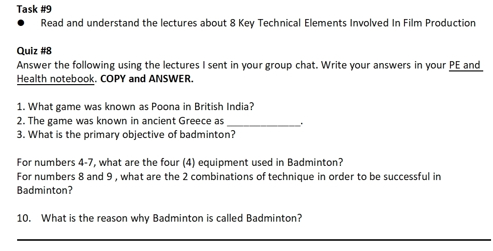 Task #9 
Read and understand the lectures about 8 Key Technical Elements Involved In Film Production 
Quiz #8 
Answer the following using the lectures I sent in your group chat. Write your answers in your PE and 
Health notebook. COPY and ANSWER. 
1. What game was known as Poona in British India? 
2. The game was known in ancient Greece as_ 
3. What is the primary objective of badminton? 
For numbers 4-7, what are the four (4) equipment used in Badminton? 
For numbers 8 and 9 , what are the 2 combinations of technique in order to be successful in 
Badminton? 
10. What is the reason why Badminton is called Badminton? 
_ 
_