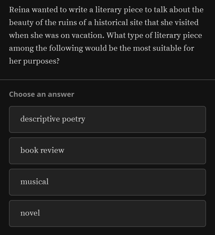 Reina wanted to write a literary piece to talk about the
beauty of the ruins of a historical site that she visited
when she was on vacation. What type of literary piece
among the following would be the most suitable for
her purposes?
Choose an answer
descriptive poetry
book review
musical
novel