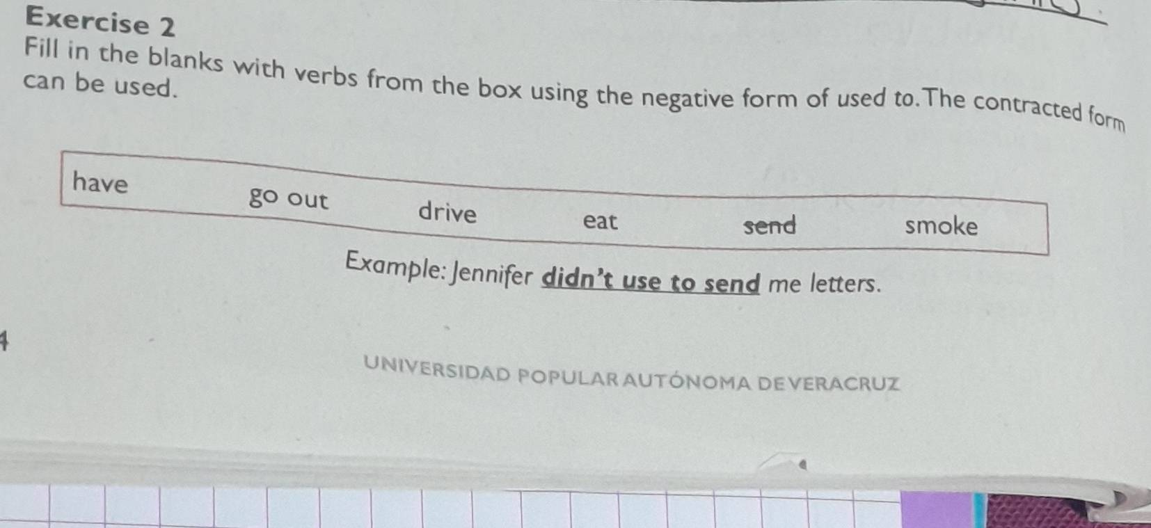 can be used. 
Fill in the blanks with verbs from the box using the negative form of used to.The contracted form 
have out 
go 
drive 
eat send smoke 
Example: Jennifer didn't use to send me letters. 
1 
UNIVERSIDAD POPULAR AUTÓNOMA DEVERACRUZ