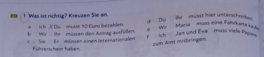 Was ist richtig? Kreuzen Sie an.
a Ich χ Du musst 10 Euro bezahlen. d Du Ihr müsst hier unterschreiben
b○ Wir Ihr müssen den Antrag ausfüllen. e ○Wir Ó Maria muss eine Fahrkarte kaufe
c ○ Sie Er müssen einen internationalen f Ich Jan und Eva muss viele Papiere
zum Amt mitbringen.
Führerschein haben.