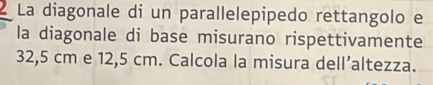 La diagonale di un parallelepipedo rettangolo e 
la diagonale di base misurano rispettivamente
32,5 cm e 12,5 cm. Calcola la misura dell’altezza.