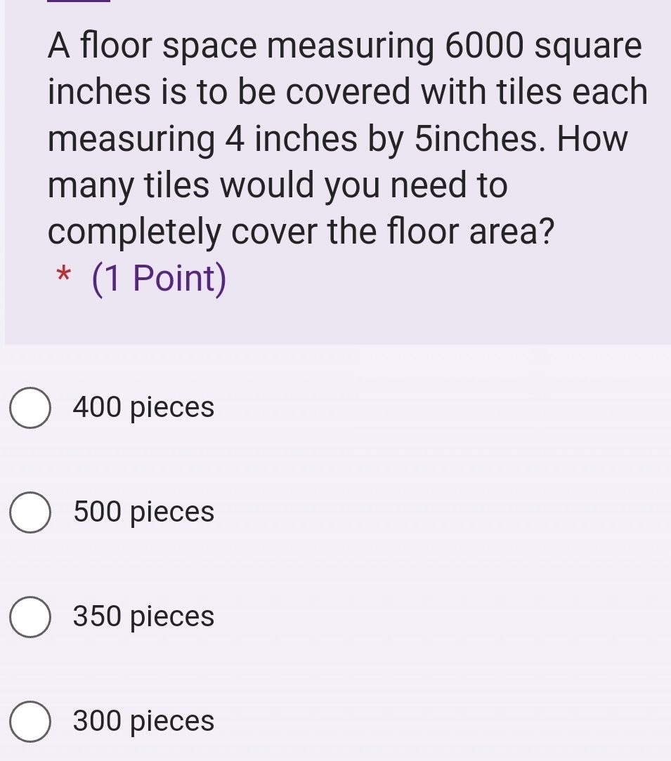 A floor space measuring 6000 square
inches is to be covered with tiles each
measuring 4 inches by 5inches. How
many tiles would you need to
completely cover the floor area?
* (1 Point)
400 pieces
500 pieces
350 pieces
300 pieces