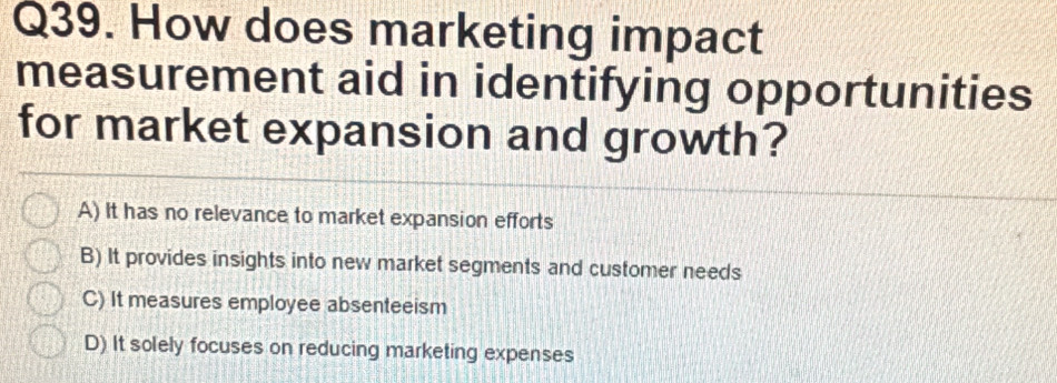 How does marketing impact
measurement aid in identifying opportunities
for market expansion and growth?
A) It has no relevance to market expansion efforts
B) It provides insights into new market segments and customer needs
C) It measures employee absenteeism
D) It solely focuses on reducing marketing expenses