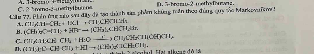 A. 3 -bromo- 3 -méthylbutane.
D. 3 -bromo- 2 -methylbutane.
C. 2 -bromo -3 -methylbutane.
Câu 77. Phản ứng nào sau đây đã tạo thành sản phẩm không tuân theo đúng quy tắc Markovnikov?
A. CH_3CH=CH_2+HClto CH_3CHClCH_3.
B. (CH_3)_2C=CH_2+HBrto (CH_3)_2CHCH_2Br.
C. CH_3CH_2CH=CH_2+H_2Oxrightarrow H^+CH_3CH_2CH(OH)CH_3.
D. (CH_3)_2C=CH-CH_3+HIto (CH_3)_2CICH_2CH_3. * 2 alcohol. Hai alkene đó là