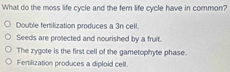 What do the moss life cycle and the fern life cycle have in common?
Double fertilization produces a 3n cell.
Seeds are protected and nourished by a fruit.
The zygote is the first cell of the gametophyte phase.
Fertilization produces a diploid cell.