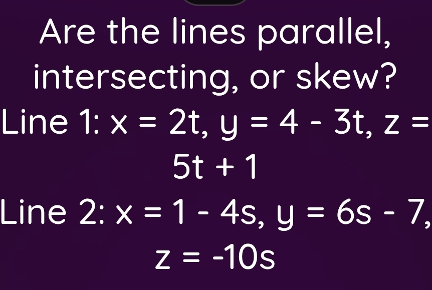 Are the lines parallel, 
intersecting, or skew? 
Line 1° x=2t, y=4-3t, z=
5t+1
Line 2 frac 7· I x=1-4s, y=6s-7, 
1
z=-10s