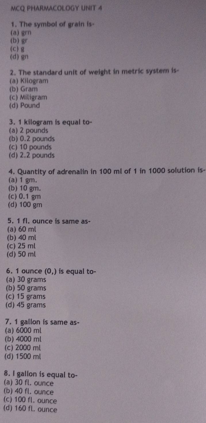 MCQ PHARMACOLOGY UNIT 4
1. The symbol of grain is-
(a) grn
(b) gr
(c) g
(d) 8n
2. The standard unit of weight in metric system is-
(a) Kilogram
(b) Gram
(c) Miligram
(d) Pound
3. 1 kilogram is equal to-
(a) 2 pounds
(b) 0.2 pounds
(c) 10 pounds
(d) 2.2 pounds
4. Quantity of adrenalin in 100 ml of 1 in 1000 solution is-
(a) 1 gm.
(b) 10 gm.
(c) 0.1 gm
(d) 100 gm
5. 1 fl. ounce is same as-
(a) 60 ml
(b) 40 ml
(c) 25 ml
(d) 50 ml
6. 1 ounce (0,) is equal to-
(a) 30 grams
(b) 50 grams
(c) 15 grams
(d) 45 grams
7. 1 gallon is same as-
(a) 6000 ml
(b) 4000 ml
(c) 2000 ml
(d) 1500 ml
8. I gallon is equal to-
(a) 30 fl. ounce
(b) 40 fl. ounce
(c) 100 fl. ounce
(d) 160 fl. ounce