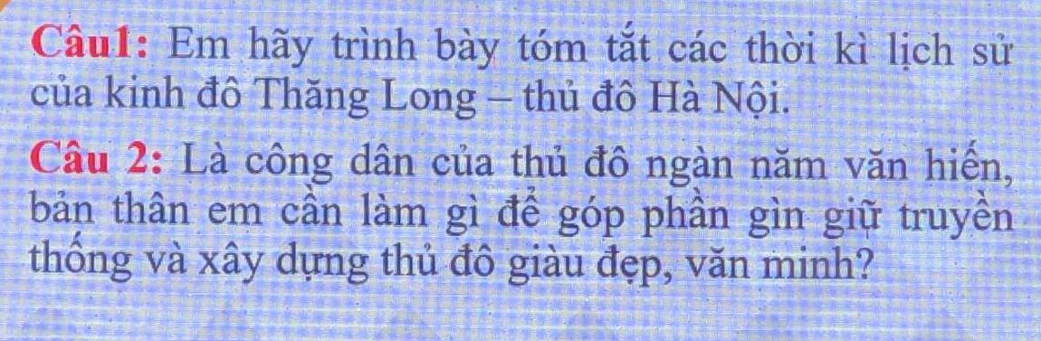 Em hãy trình bày tóm tắt các thời kì lịch sử 
của kinh đô Thăng Long - thủ đô Hà Nội. 
Câu 2: Là công dân của thủ đô ngàn năm văn hiến, 
bản thân em cần làm gì để góp phần gìn giữ truyền 
thống và xây dựng thủ đô giàu đẹp, văn minh?