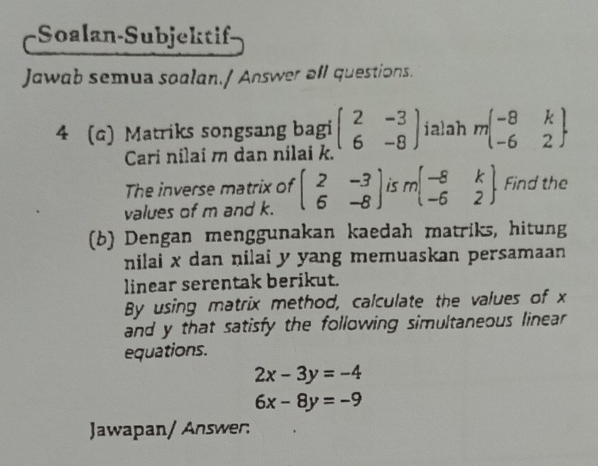 Soalan-Subjekti 
Jawab semua soalan./ Answer all questions. 
4 (c) Matriks songsang bagi beginpmatrix 2&-3 6&-8endpmatrix ialah mbeginbmatrix -8&k -6&2endbmatrix
Cari nilai m dan nilai k. 
The inverse matrix of beginpmatrix 2&-3 6&-8endpmatrix is mbeginbmatrix -8&k -6&2endbmatrix Find the 
values of m and k. 
(b) Dengan menggunakan kaedah matriks, hitung 
nilai x dan nilai y yang memuaskan persamaan 
linear serentak berikut. 
By using matrix method, calculate the values of x
and y that satisfy the following simultaneous linear 
equations.
2x-3y=-4
6x-8y=-9
Jawapan/ Answer: